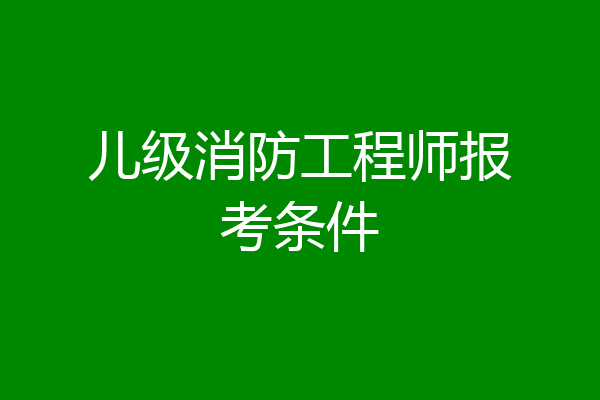 儿级消防工程师报考条件