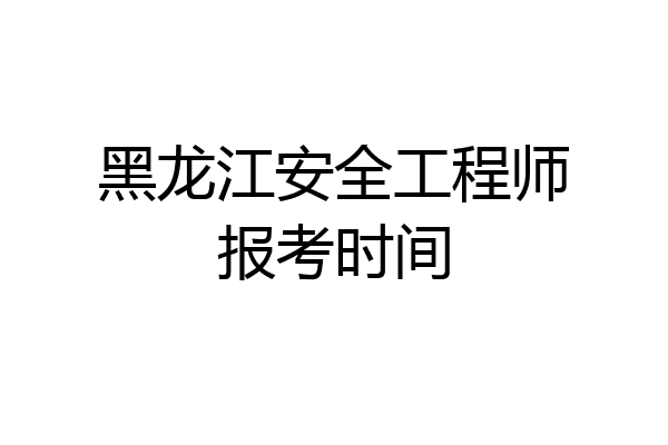 黑龙江安全工程师报考时间