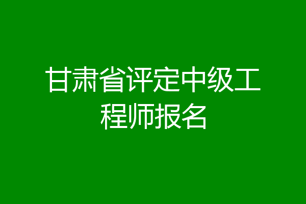 甘肃省评定中级工程师报名