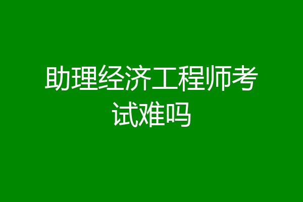 助理经济工程师考试难吗