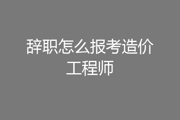 辞职怎么报考造价工程师