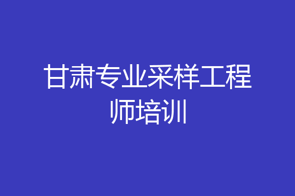甘肃专业采样工程师培训