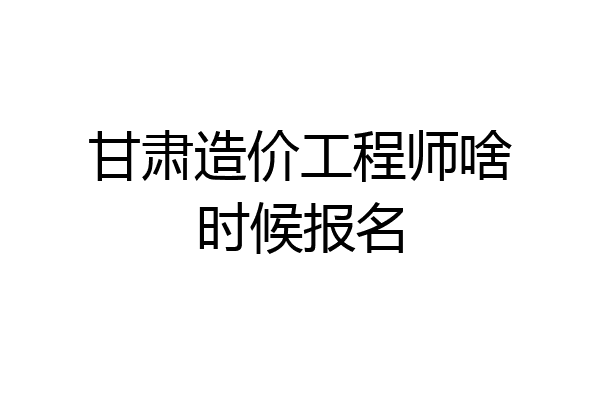 甘肃造价工程师啥时候报名