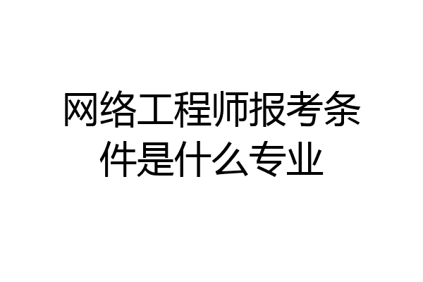 网络工程师报考条件是什么专业