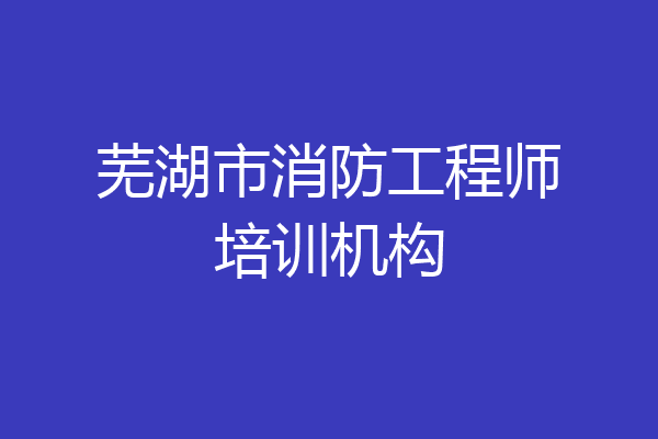 芜湖市消防工程师培训机构
