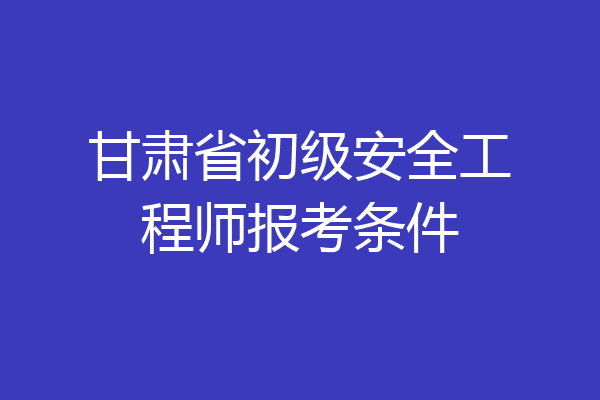甘肃省初级安全工程师报考条件