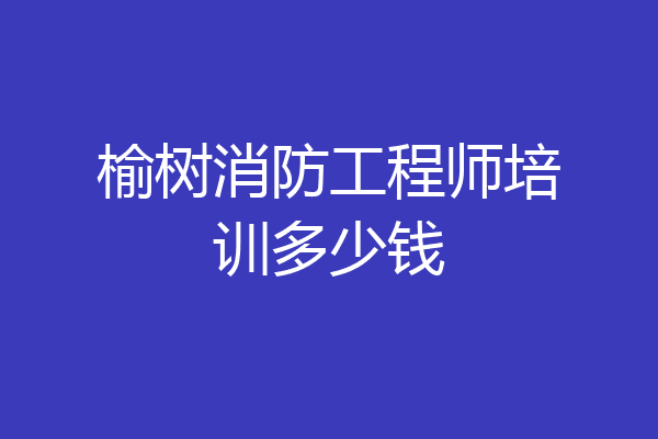 榆树消防工程师培训多少钱