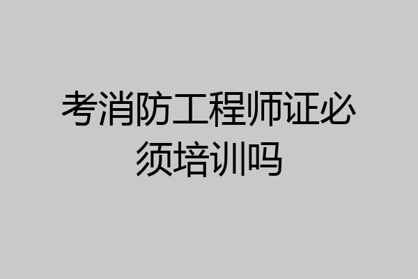 考消防工程师证必须培训吗