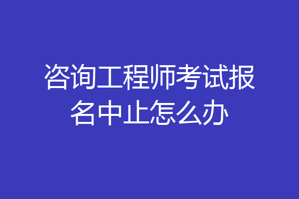 咨询工程师考试报名中止怎么办