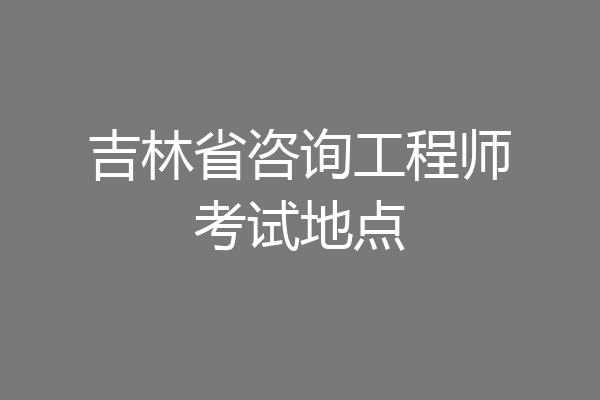 吉林省咨询工程师考试地点