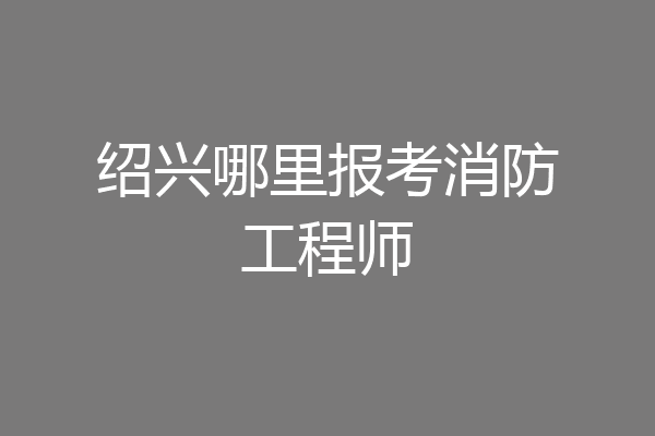 绍兴哪里报考消防工程师