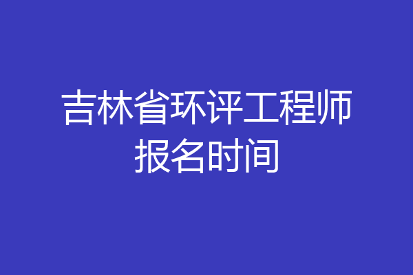 吉林省环评工程师报名时间