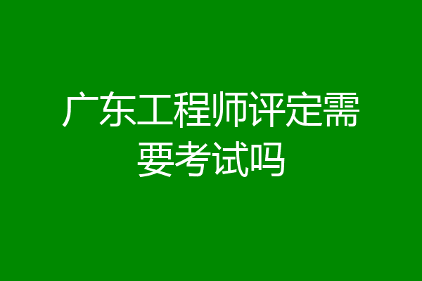 广东工程师评定需要考试吗