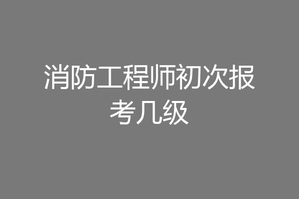 消防工程师初次报考几级