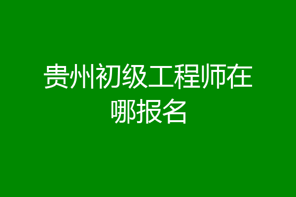 贵州初级工程师在哪报名