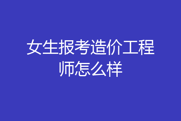 女生报考造价工程师怎么样