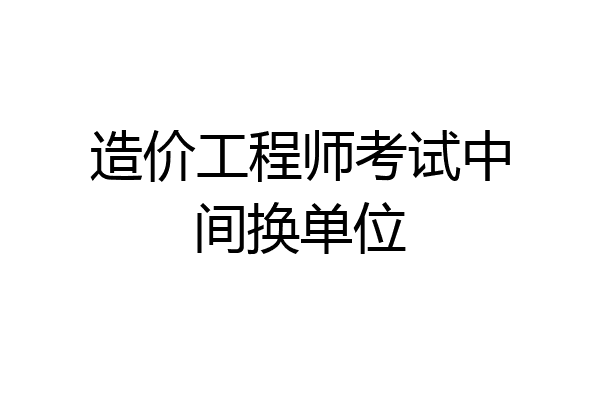 造价工程师考试中间换单位