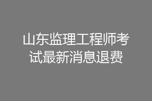 山东监理工程师考试最新消息退费