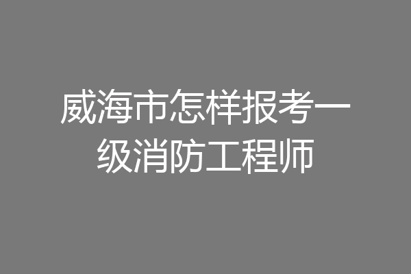 威海市怎样报考一级消防工程师