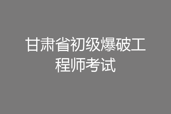 甘肃省初级爆破工程师考试