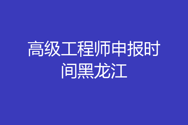高级工程师申报时间黑龙江