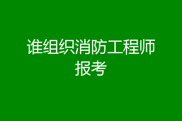 谁组织消防工程师报考