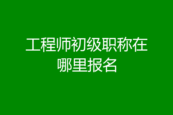 工程师初级职称在哪里报名