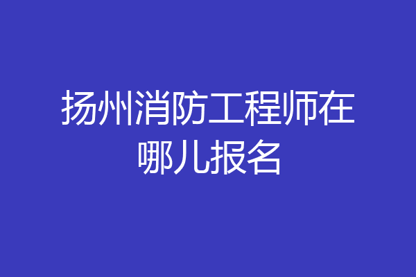 扬州消防工程师在哪儿报名