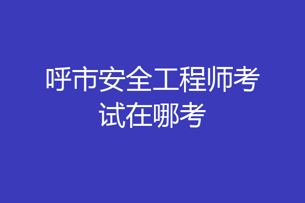 呼市安全工程师考试在哪考