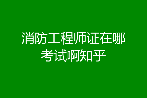 消防工程师证在哪考试啊知乎