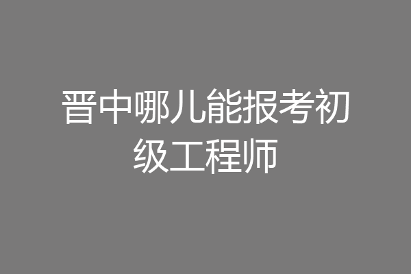晋中哪儿能报考初级工程师
