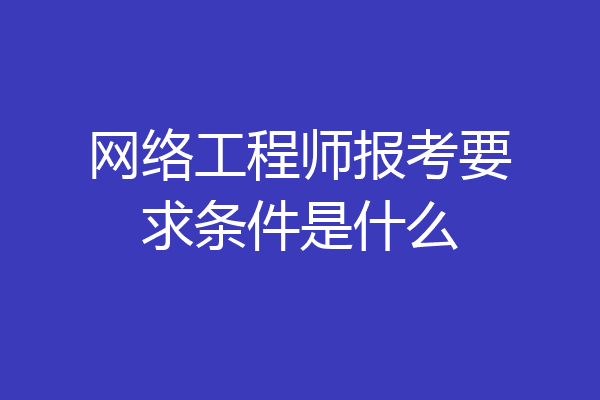 网络工程师报考要求条件是什么