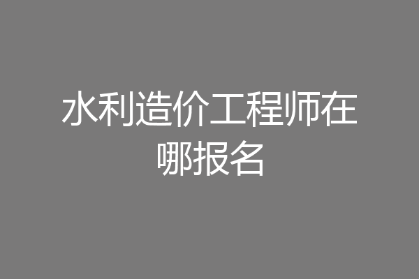水利造价工程师在哪报名