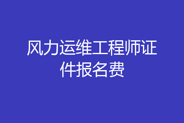 风力运维工程师证件报名费