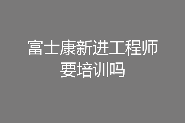 富士康新进工程师要培训吗