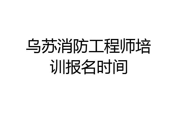 乌苏消防工程师培训报名时间