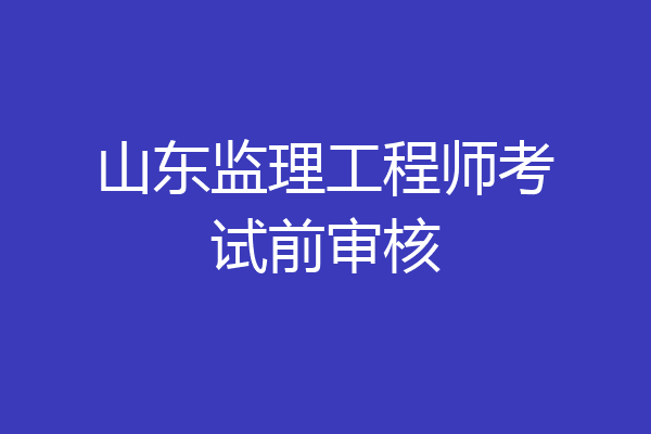 山东监理工程师考试前审核