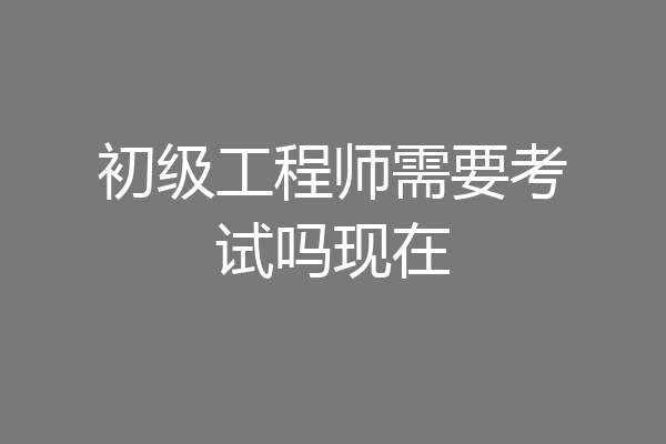 初级工程师需要考试吗现在