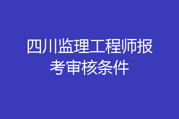 四川监理工程师报考审核条件