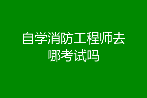 自学消防工程师去哪考试吗