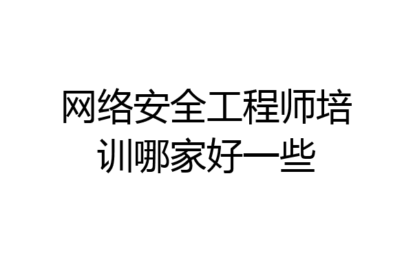 网络安全工程师培训哪家好一些