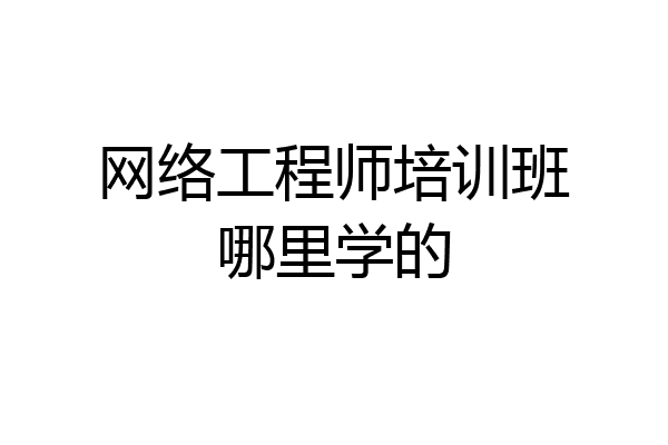 网络工程师培训班哪里学的