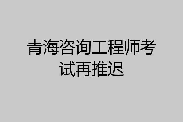 青海咨询工程师考试再推迟