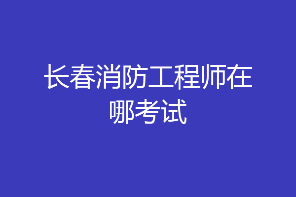 长春消防工程师在哪考试