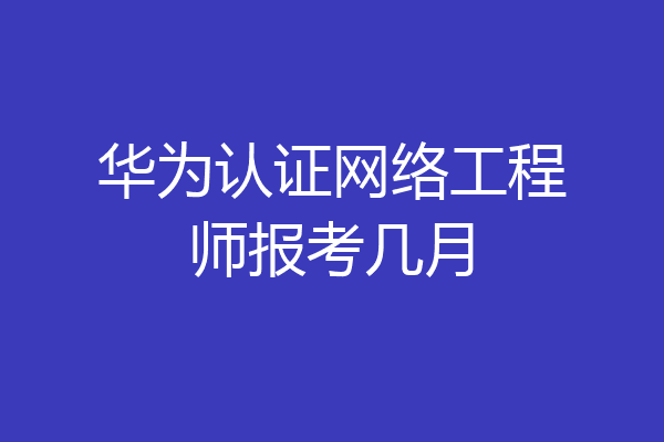 华为认证网络工程师报考几月