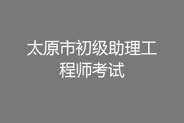 太原市初级助理工程师考试