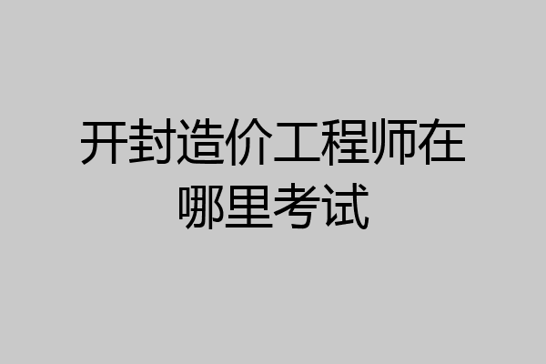 开封造价工程师在哪里考试