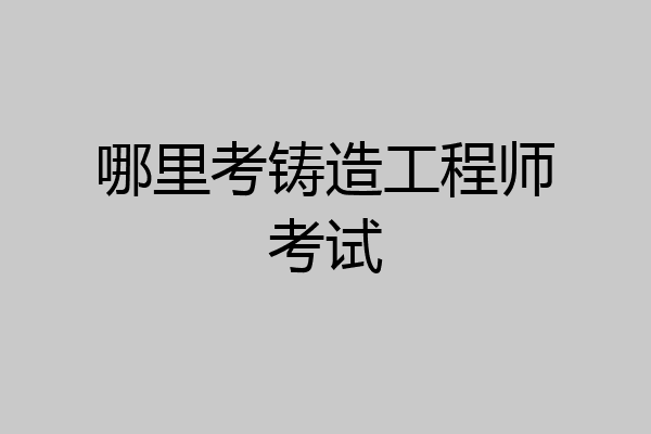 哪里考铸造工程师考试