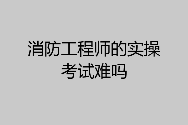 消防工程师的实操考试难吗