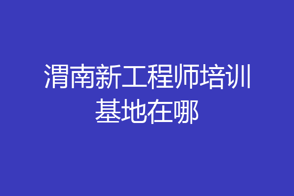 渭南新工程师培训基地在哪